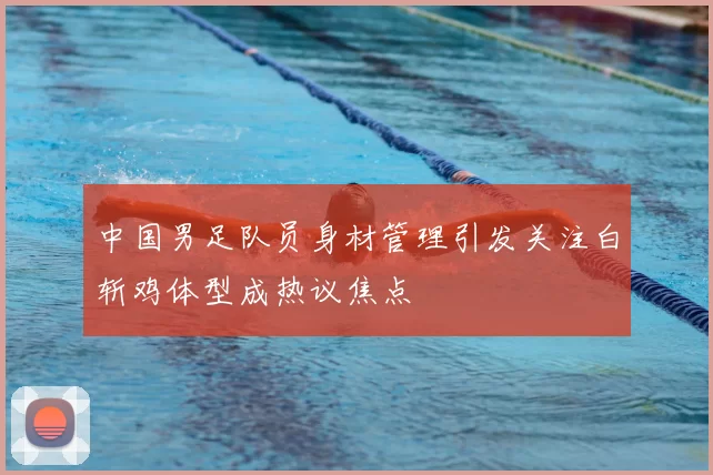 中国男足队员身材管理引发关注白斩鸡体型成热议焦点