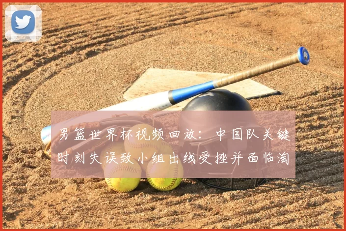 男篮世界杯视频回放：中国队关键时刻失误致小组出线受挫并面临淘汰赛压力