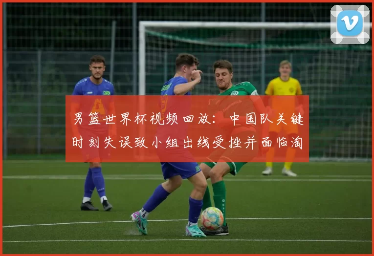 男篮世界杯视频回放：中国队关键时刻失误致小组出线受挫并面临淘汰赛压力