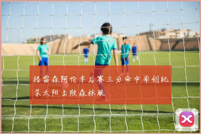 格雷森阿伦季后赛三分命中率创纪录太阳击败森林狼