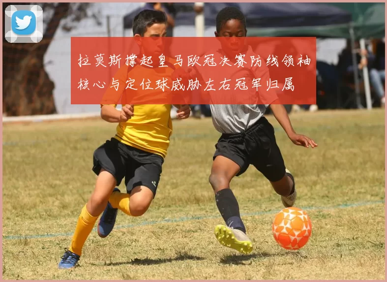 拉莫斯撑起皇马欧冠决赛防线领袖核心与定位球威胁左右冠军归属