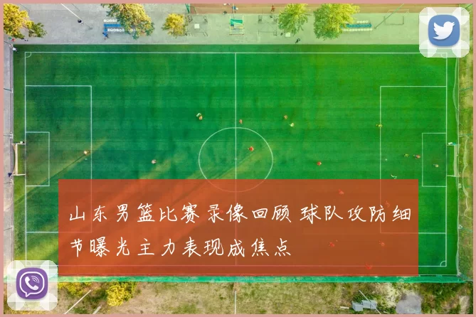 山东男篮比赛录像回顾 球队攻防细节曝光主力表现成焦点