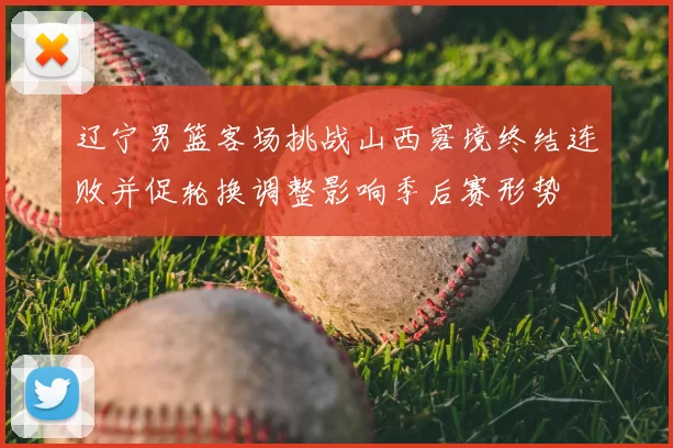 辽宁男篮客场挑战山西窘境终结连败并促轮换调整影响季后赛形势