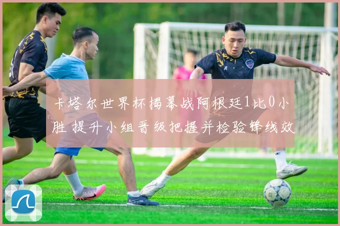 卡塔尔世界杯揭幕战阿根廷1比0小胜 提升小组晋级把握并检验锋线效率