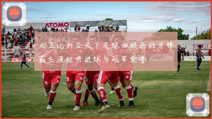 大卫比利亚天下足球回顾西班牙锋霸生涯经典进球与冠军荣誉