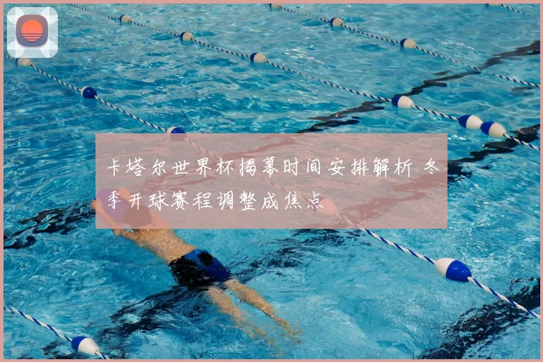 卡塔尔世界杯揭幕时间安排解析 冬季开球赛程调整成焦点