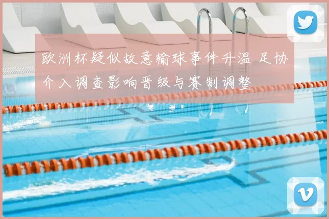 欧洲杯疑似故意输球事件升温 足协介入调查影响晋级与赛制调整