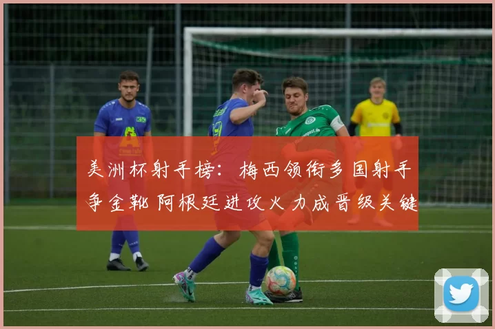 美洲杯射手榜：梅西领衔多国射手争金靴 阿根廷进攻火力成晋级关键