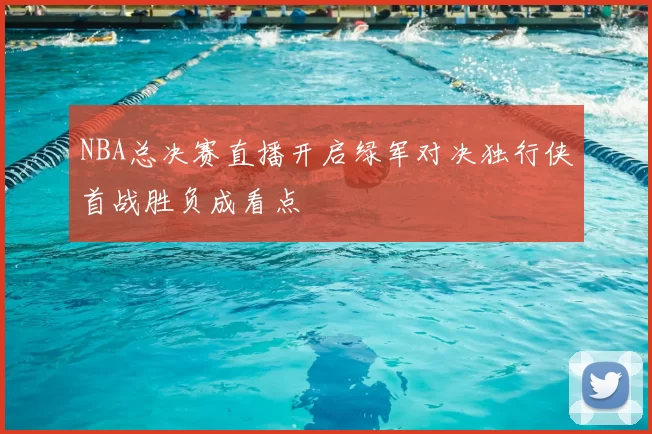 NBA总决赛直播开启绿军对决独行侠首战胜负成看点