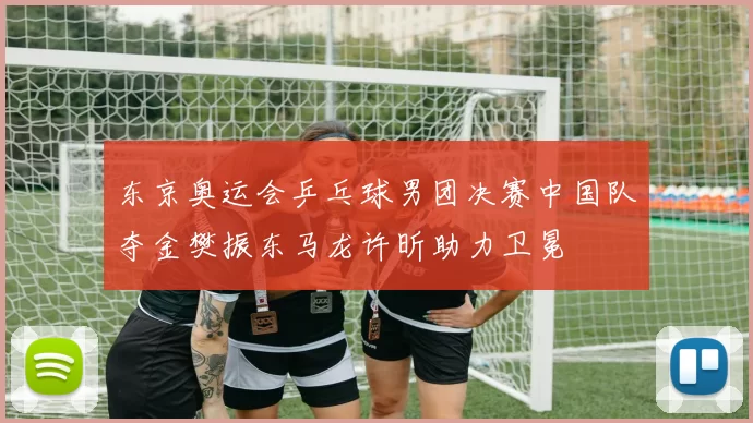 东京奥运会乒乓球男团决赛中国队夺金樊振东马龙许昕助力卫冕