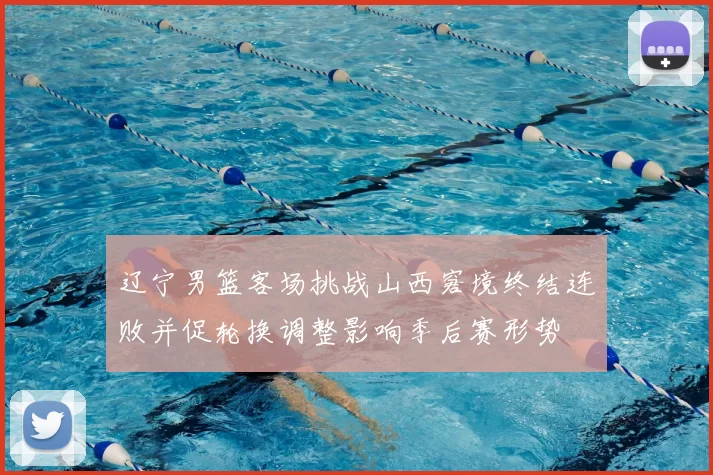 辽宁男篮客场挑战山西窘境终结连败并促轮换调整影响季后赛形势