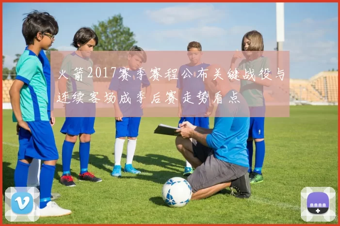 火箭2017赛季赛程公布关键战役与连续客场成季后赛走势看点