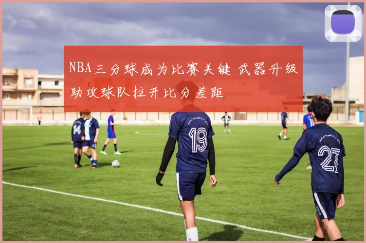 NBA三分球成为比赛关键 武器升级助攻球队拉开比分差距