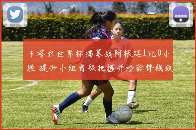 卡塔尔世界杯揭幕战阿根廷1比0小胜 提升小组晋级把握并检验锋线效率