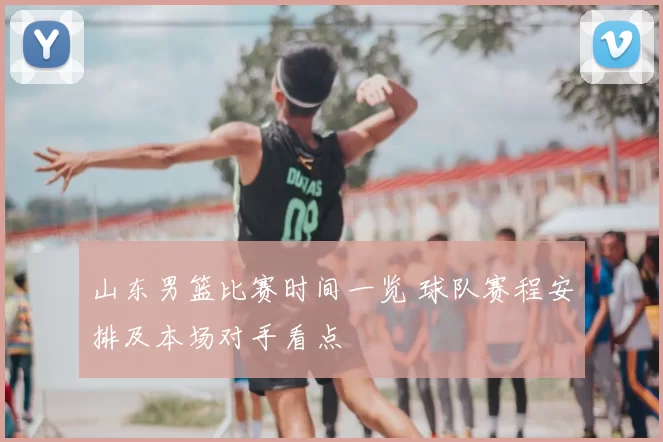 山东男篮比赛时间一览 球队赛程安排及本场对手看点