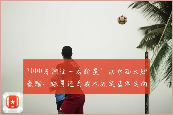7000万押注一名新星!切尔西大胆豪赌,球员还是战术决定蓝军走向_哈维·阿隆索_中场_恩佐