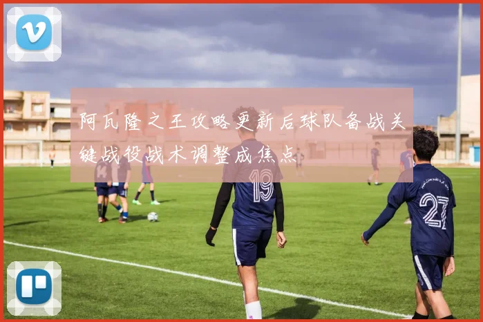 阿瓦隆之王攻略更新后球队备战关键战役战术调整成焦点