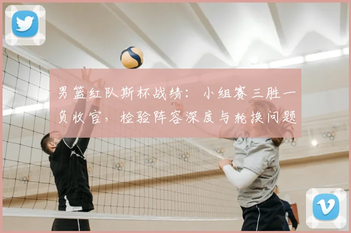 男篮红队斯杯战绩：小组赛三胜一负收官，检验阵容深度与轮换问题