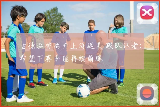 古德温将离开上海返美 跟队记者:希望下赛季能再续前缘