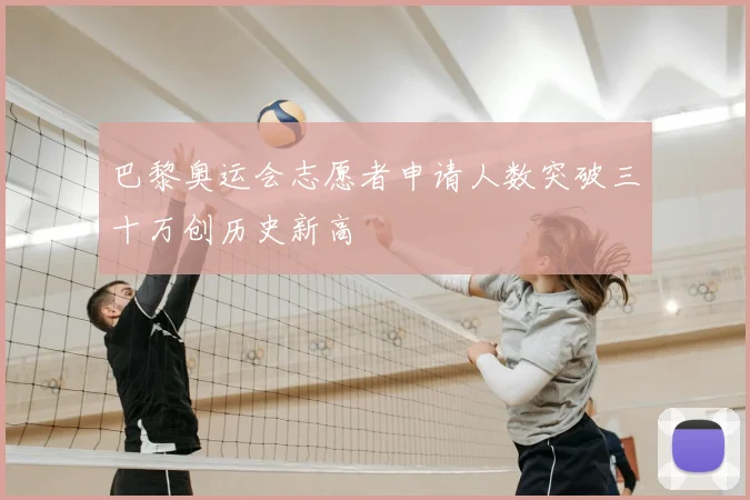 巴黎奥运会志愿者申请人数突破三十万创历史新高