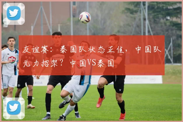 友谊赛:泰国队状态正佳,中国队无力招架?中国VS泰国