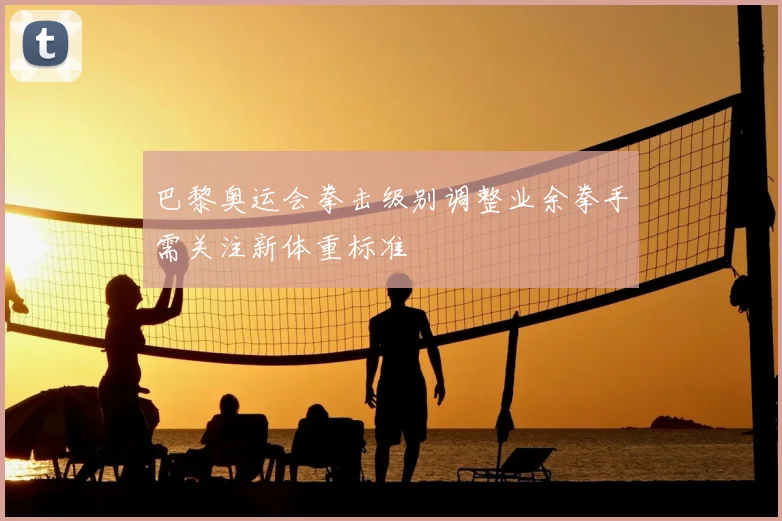 巴黎奥运会拳击级别调整业余拳手需关注新体重标准